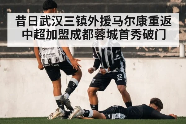昔日武汉三镇外援马尔康重返中超加盟成都蓉城首秀破门